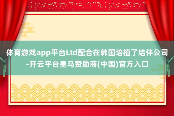 体育游戏app平台Ltd配合在韩国培植了结伴公司-开云平台皇马赞助商(中国)官方入口