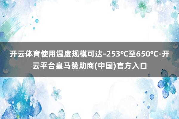 开云体育使用温度规模可达-253℃至650℃-开云平台皇马赞助商(中国)官方入口