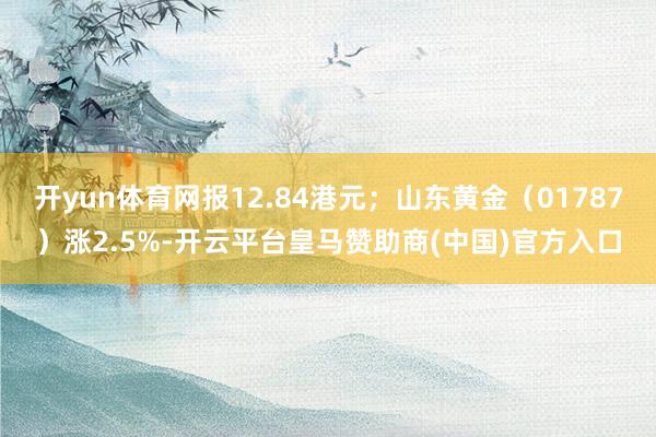 开yun体育网报12.84港元；山东黄金（01787）涨2.5%-开云平台皇马赞助商(中国)官方入口