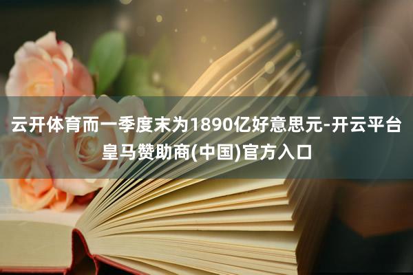 云开体育而一季度末为1890亿好意思元-开云平台皇马赞助商(中国)官方入口