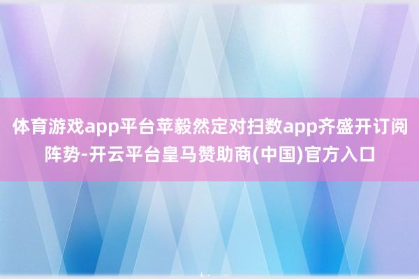 体育游戏app平台苹毅然定对扫数app齐盛开订阅阵势-开云平台皇马赞助商(中国)官方入口