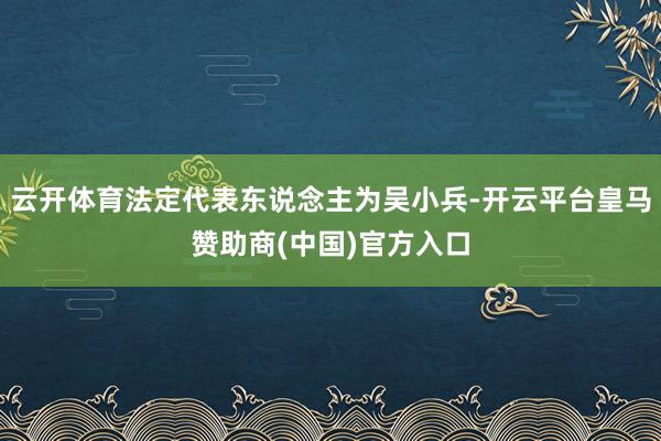 云开体育法定代表东说念主为吴小兵-开云平台皇马赞助商(中国)官方入口