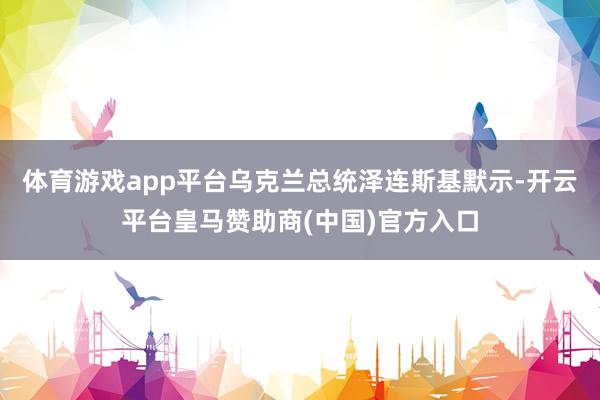 体育游戏app平台乌克兰总统泽连斯基默示-开云平台皇马赞助商(中国)官方入口