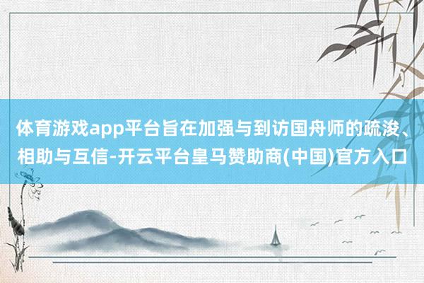 体育游戏app平台旨在加强与到访国舟师的疏浚、相助与互信-开云平台皇马赞助商(中国)官方入口