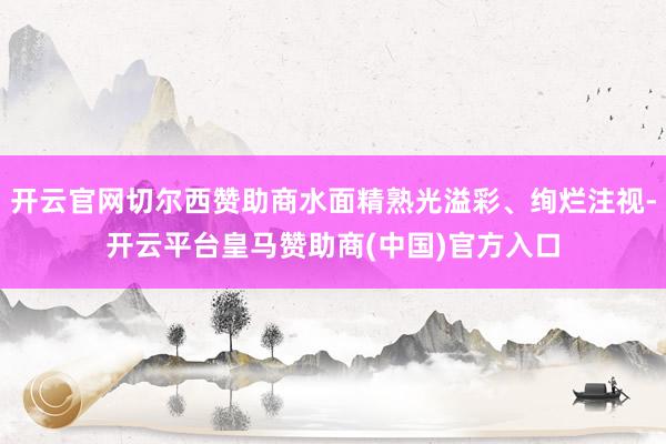 开云官网切尔西赞助商水面精熟光溢彩、绚烂注视-开云平台皇马赞助商(中国)官方入口