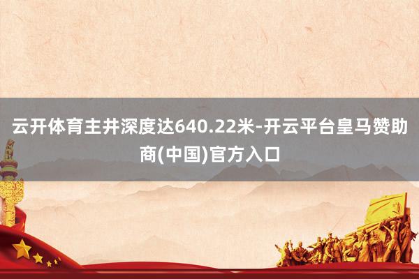 云开体育主井深度达640.22米-开云平台皇马赞助商(中国)官方入口