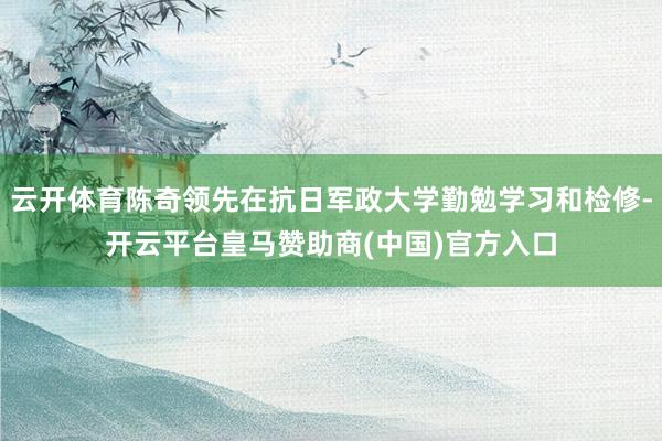 云开体育陈奇领先在抗日军政大学勤勉学习和检修-开云平台皇马赞助商(中国)官方入口