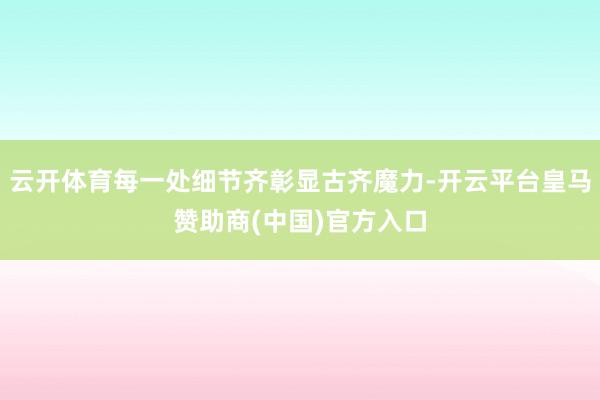 云开体育每一处细节齐彰显古齐魔力-开云平台皇马赞助商(中国)官方入口