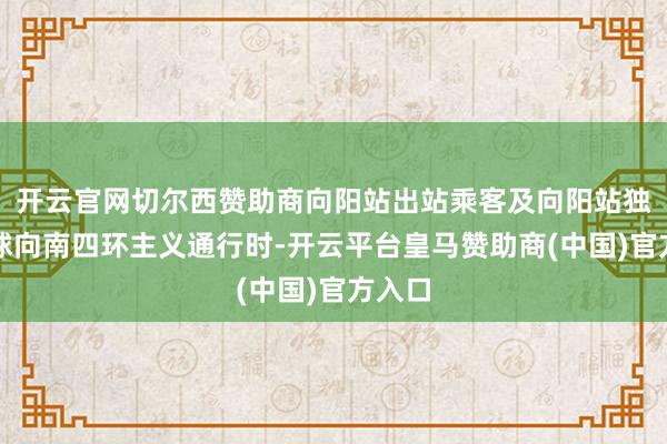 开云官网切尔西赞助商向阳站出站乘客及向阳站独揽全球向南四环主义通行时-开云平台皇马赞助商(中国)官方入口