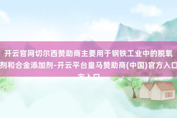 开云官网切尔西赞助商主要用于钢铁工业中的脱氧剂和合金添加剂-开云平台皇马赞助商(中国)官方入口