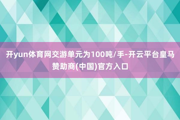 开yun体育网交游单元为100吨/手-开云平台皇马赞助商(中国)官方入口