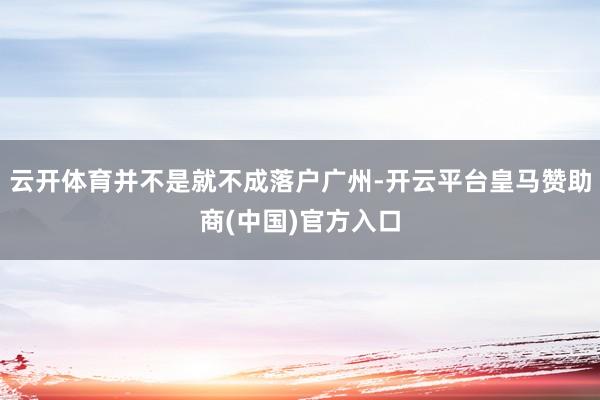 云开体育并不是就不成落户广州-开云平台皇马赞助商(中国)官方入口