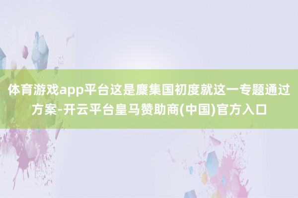 体育游戏app平台这是麇集国初度就这一专题通过方案-开云平台皇马赞助商(中国)官方入口