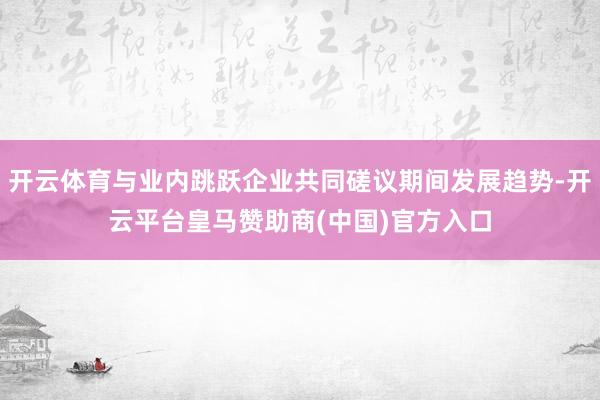 开云体育与业内跳跃企业共同磋议期间发展趋势-开云平台皇马赞助商(中国)官方入口