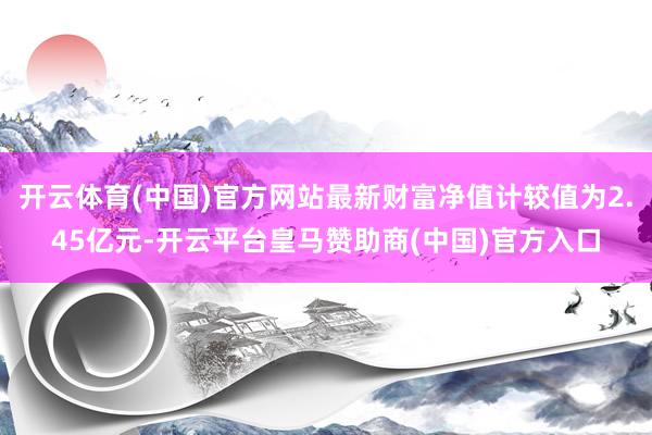 开云体育(中国)官方网站最新财富净值计较值为2.45亿元-开云平台皇马赞助商(中国)官方入口