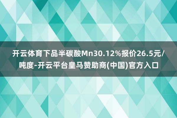 开云体育下品半碳酸Mn30.12%报价26.5元/吨度-开云平台皇马赞助商(中国)官方入口