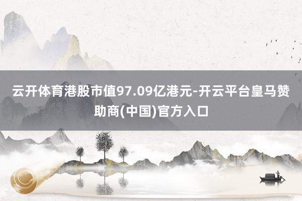 云开体育港股市值97.09亿港元-开云平台皇马赞助商(中国)官方入口