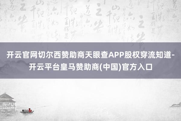 开云官网切尔西赞助商天眼查APP股权穿流知道-开云平台皇马赞助商(中国)官方入口