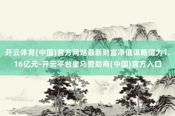 开云体育(中国)官方网站最新财富净值谋略值为1.16亿元-开云平台皇马赞助商(中国)官方入口