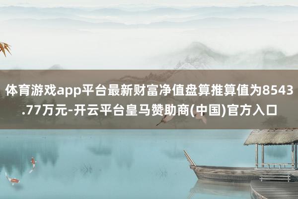 体育游戏app平台最新财富净值盘算推算值为8543.77万元-开云平台皇马赞助商(中国)官方入口