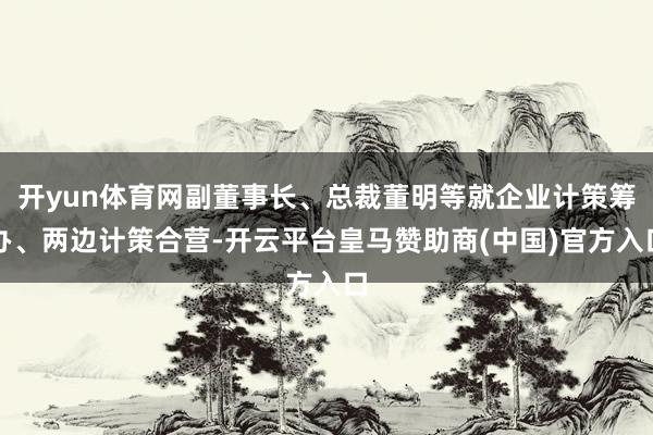 开yun体育网副董事长、总裁董明等就企业计策筹办、两边计策合营-开云平台皇马赞助商(中国)官方入口