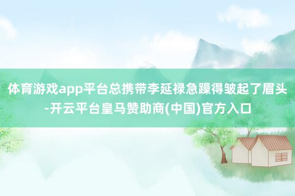 体育游戏app平台总携带李延禄急躁得皱起了眉头-开云平台皇马赞助商(中国)官方入口