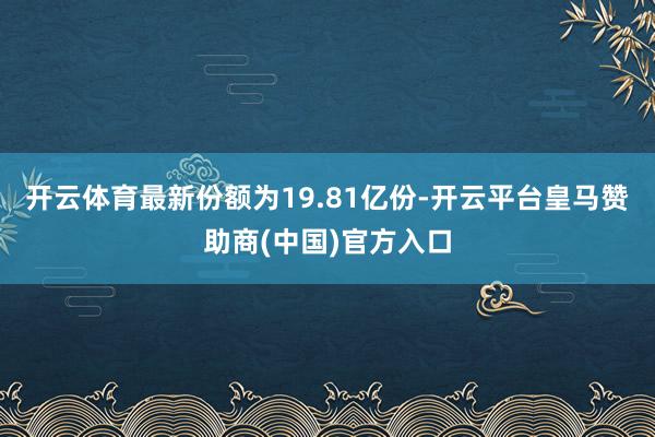 开云体育最新份额为19.81亿份-开云平台皇马赞助商(中国)官方入口