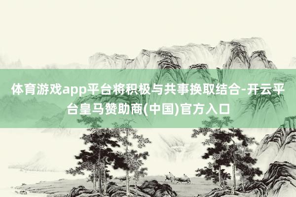 体育游戏app平台将积极与共事换取结合-开云平台皇马赞助商(中国)官方入口