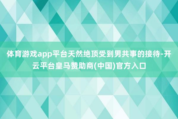 体育游戏app平台天然绝顶受到男共事的接待-开云平台皇马赞助商(中国)官方入口