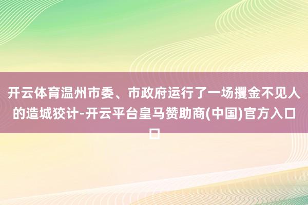 开云体育温州市委、市政府运行了一场攫金不见人的造城狡计-开云平台皇马赞助商(中国)官方入口