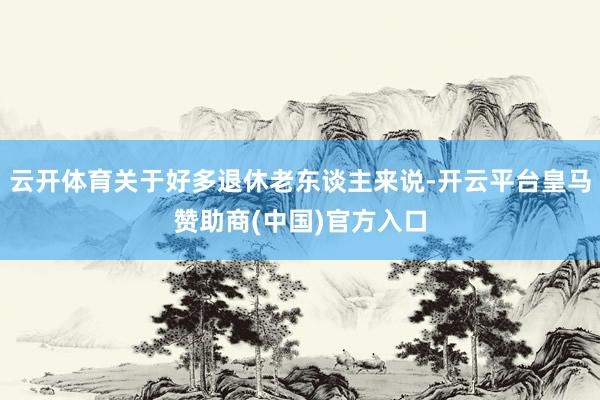 云开体育关于好多退休老东谈主来说-开云平台皇马赞助商(中国)官方入口