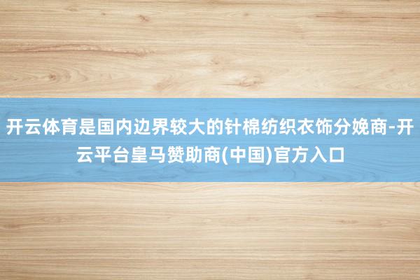 开云体育是国内边界较大的针棉纺织衣饰分娩商-开云平台皇马赞助商(中国)官方入口