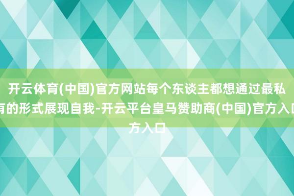 开云体育(中国)官方网站每个东谈主都想通过最私有的形式展现自我-开云平台皇马赞助商(中国)官方入口