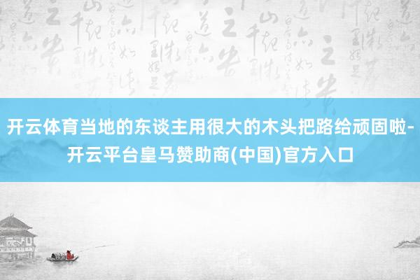 开云体育当地的东谈主用很大的木头把路给顽固啦-开云平台皇马赞助商(中国)官方入口