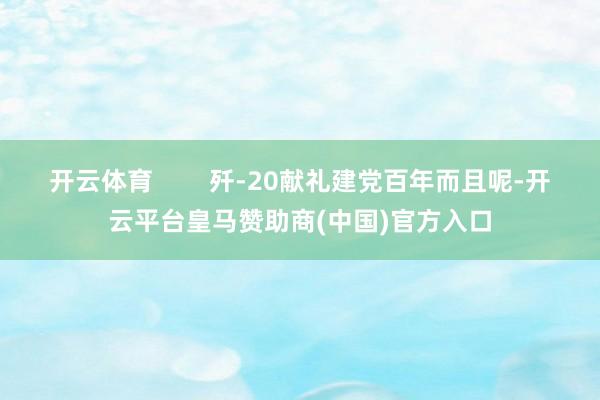 开云体育        歼-20献礼建党百年而且呢-开云平台皇马赞助商(中国)官方入口