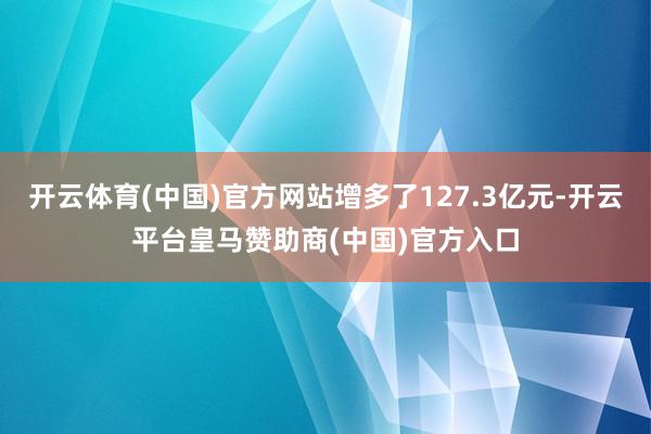 开云体育(中国)官方网站增多了127.3亿元-开云平台皇马赞助商(中国)官方入口