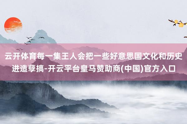 云开体育每一集王人会把一些好意思国文化和历史进造孽搞-开云平台皇马赞助商(中国)官方入口