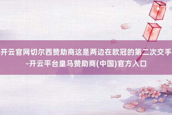 开云官网切尔西赞助商这是两边在欧冠的第二次交手-开云平台皇马赞助商(中国)官方入口