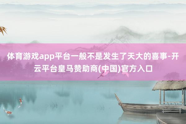 体育游戏app平台一般不是发生了天大的喜事-开云平台皇马赞助商(中国)官方入口