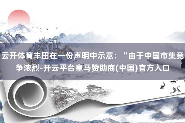 云开体育丰田在一份声明中示意：“由于中国市集竞争浓烈-开云平台皇马赞助商(中国)官方入口