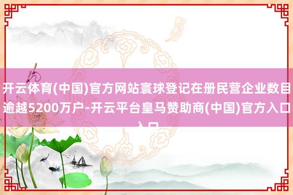 开云体育(中国)官方网站寰球登记在册民营企业数目逾越5200万户-开云平台皇马赞助商(中国)官方入口