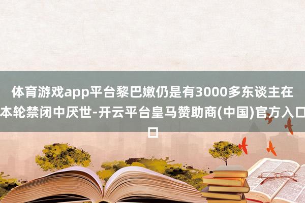 体育游戏app平台黎巴嫩仍是有3000多东谈主在本轮禁闭中厌世-开云平台皇马赞助商(中国)官方入口