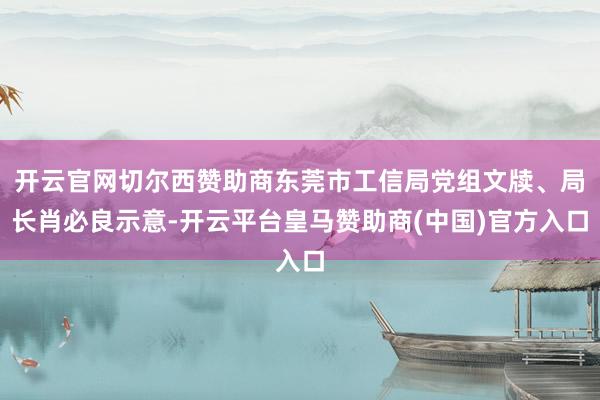 开云官网切尔西赞助商东莞市工信局党组文牍、局长肖必良示意-开云平台皇马赞助商(中国)官方入口