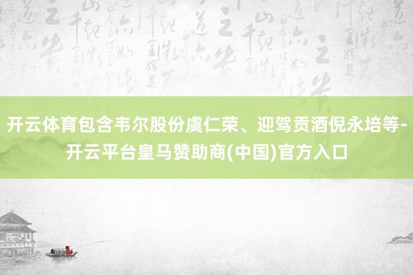 开云体育包含韦尔股份虞仁荣、迎驾贡酒倪永培等-开云平台皇马赞助商(中国)官方入口