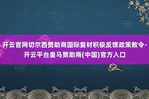 开云官网切尔西赞助商国际复材积极反馈政策敕令-开云平台皇马赞助商(中国)官方入口