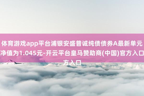 体育游戏app平台浦银安盛普诚纯债债券A最新单元净值为1.045元-开云平台皇马赞助商(中国)官方入口