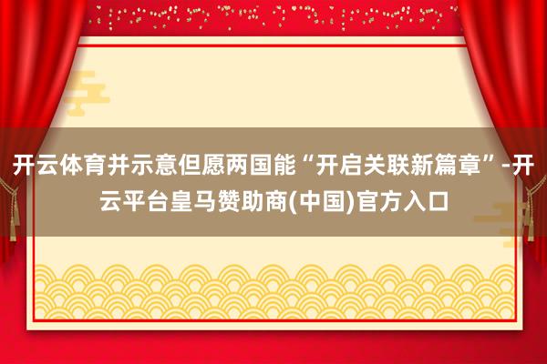 开云体育并示意但愿两国能“开启关联新篇章”-开云平台皇马赞助商(中国)官方入口