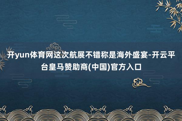 开yun体育网这次航展不错称是海外盛宴-开云平台皇马赞助商(中国)官方入口