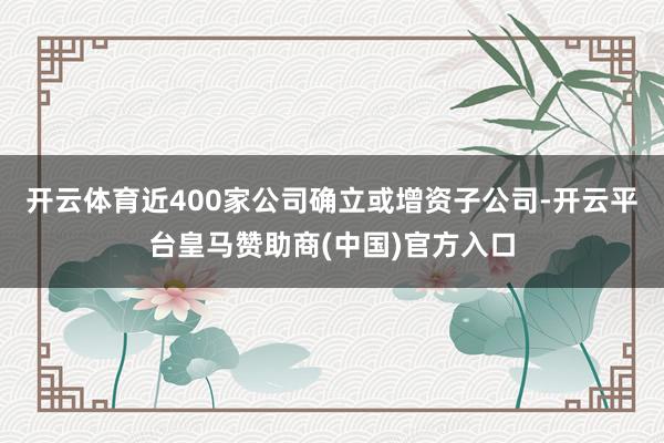 开云体育近400家公司确立或增资子公司-开云平台皇马赞助商(中国)官方入口