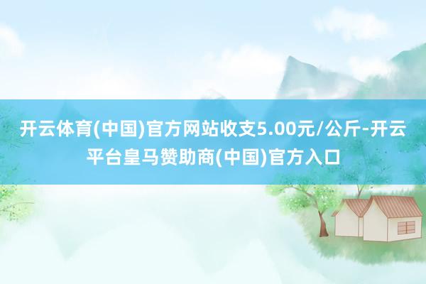 开云体育(中国)官方网站收支5.00元/公斤-开云平台皇马赞助商(中国)官方入口